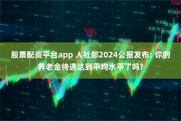 股票配资平台app 人社部2024公报发布: 你的养老金待遇达到平均水平了吗?