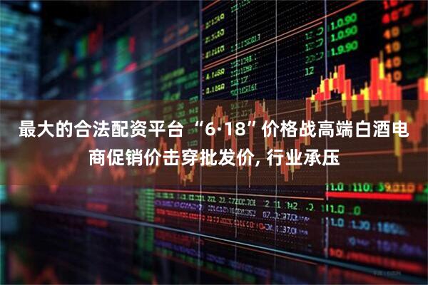 最大的合法配资平台 “6·18”价格战高端白酒电商促销价击穿批发价, 行业承压
