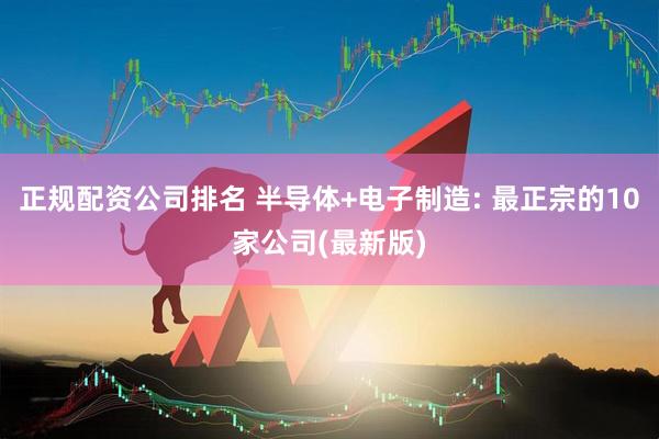 正规配资公司排名 半导体+电子制造: 最正宗的10家公司(最新版)