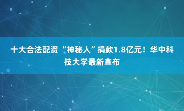 十大合法配资 “神秘人”捐款1.8亿元！华中科技大学最新宣布