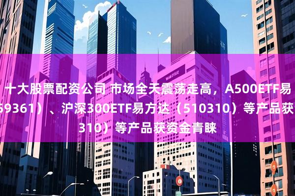 十大股票配资公司 市场全天震荡走高，A500ETF易方达（159361）、沪深300ETF易方达（510310）等产品获资金青睐
