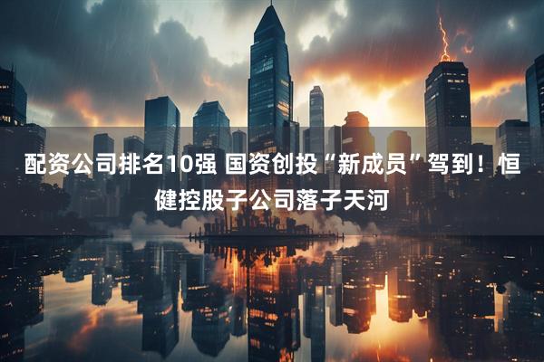 配资公司排名10强 国资创投“新成员”驾到！恒健控股子公司落子天河