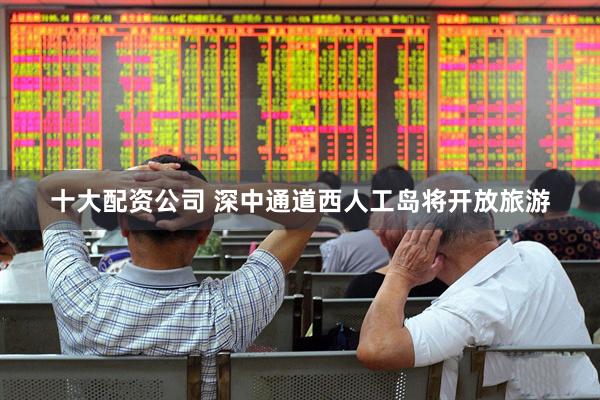 十大配资公司 深中通道西人工岛将开放旅游