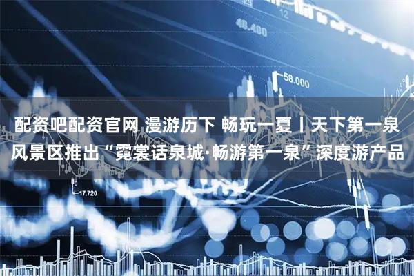配资吧配资官网 漫游历下 畅玩一夏丨天下第一泉风景区推出“霓裳话泉城·畅游第一泉”深度游产品