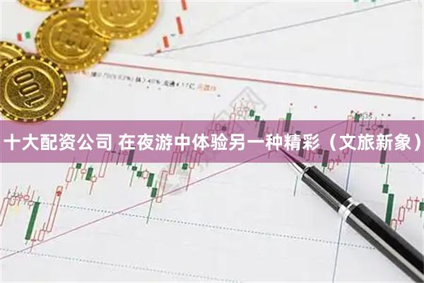 十大配资公司 在夜游中体验另一种精彩（文旅新象）