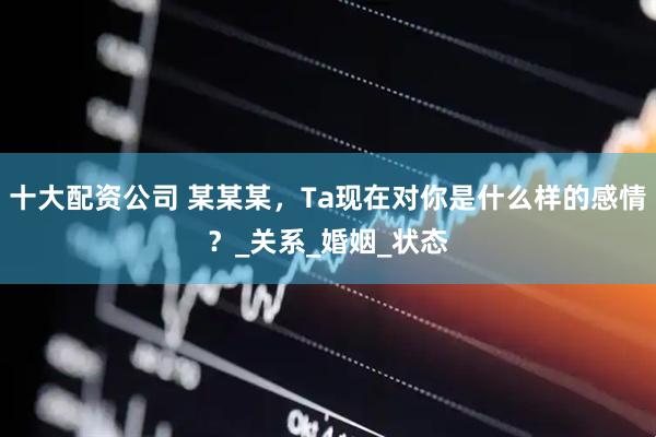 十大配资公司 某某某，Ta现在对你是什么样的感情？_关系_婚姻_状态