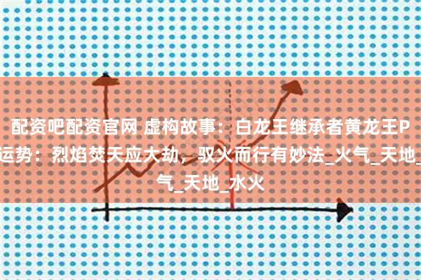 配资吧配资官网 虚构故事：白龙王继承者黄龙王Pet说运势：烈焰焚天应大劫，驭火而行有妙法_火气_天地_水火