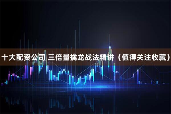 十大配资公司 三倍量擒龙战法精讲（值得关注收藏）
