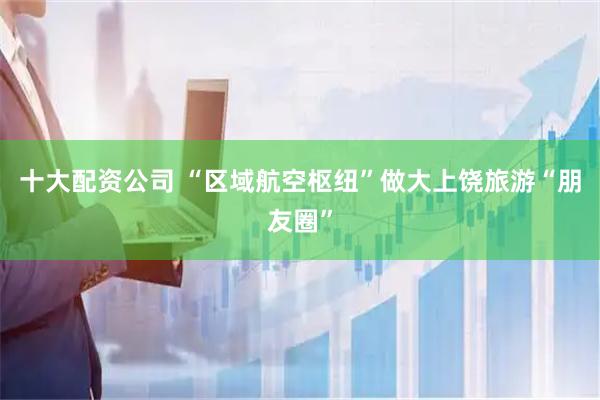 十大配资公司 “区域航空枢纽”做大上饶旅游“朋友圈”