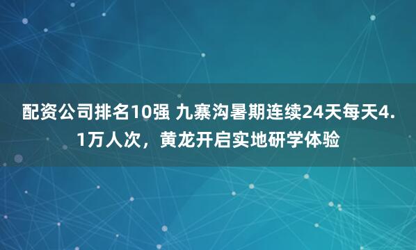 配资公司排名10强 九寨沟暑期连续24天每天4.1万人次，黄龙开启实地研学体验