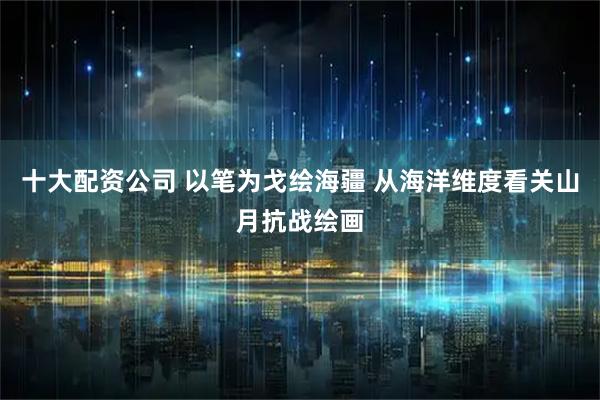 十大配资公司 以笔为戈绘海疆 从海洋维度看关山月抗战绘画