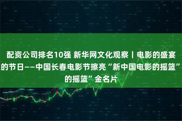 配资公司排名10强 新华网文化观察丨电影的盛宴，百姓的节日——中国长春电影节擦亮“新中国电影的摇篮”金名片