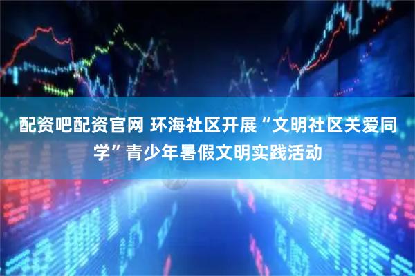 配资吧配资官网 环海社区开展“文明社区关爱同学”青少年暑假文明实践活动