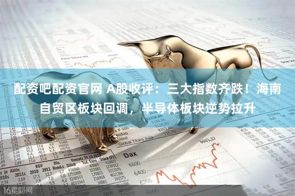 配资吧配资官网 A股收评：三大指数齐跌！海南自贸区板块回调，半导体板块逆势拉升