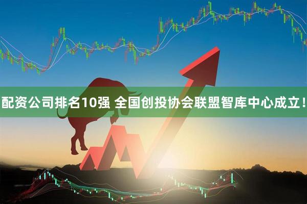 配资公司排名10强 全国创投协会联盟智库中心成立！