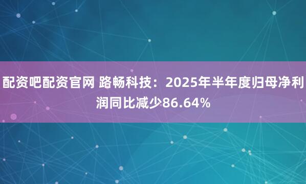 配资吧配资官网 路畅科技：2025年半年度归母净利润同比减少86.64%
