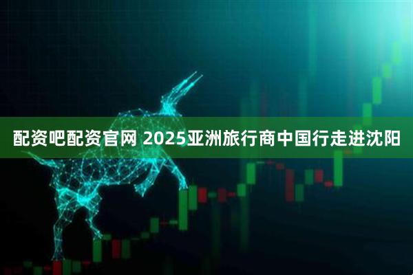 配资吧配资官网 2025亚洲旅行商中国行走进沈阳