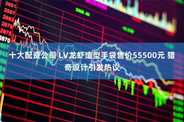 十大配资公司 LV龙虾造型手袋售价55500元 猎奇设计引发热议