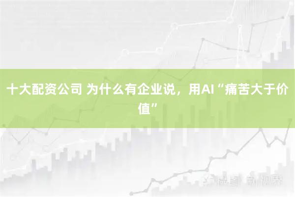 十大配资公司 为什么有企业说，用AI“痛苦大于价值”