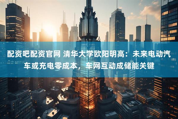 配资吧配资官网 清华大学欧阳明高：未来电动汽车或充电零成本，车网互动成储能关键