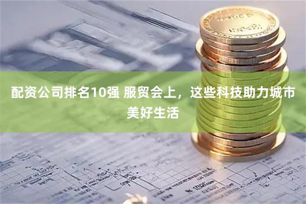 配资公司排名10强 服贸会上，这些科技助力城市美好生活