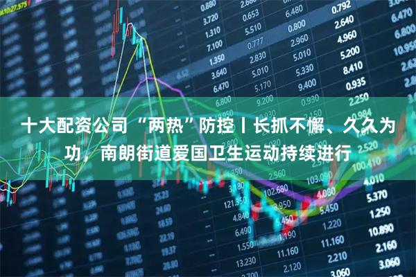 十大配资公司 “两热”防控丨长抓不懈、久久为功，南朗街道爱国卫生运动持续进行