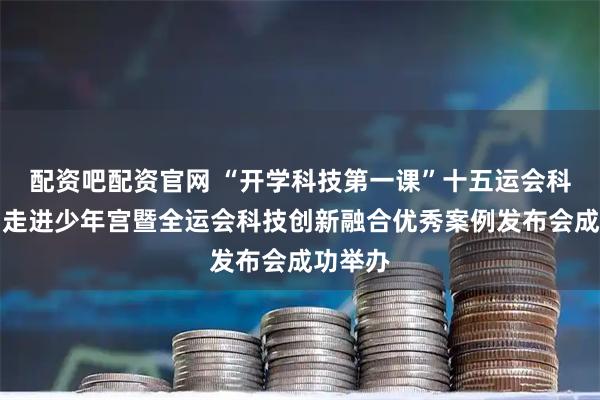 配资吧配资官网 “开学科技第一课”十五运会科技产品走进少年宫暨全运会科技创新融合优秀案例发布会成功举办