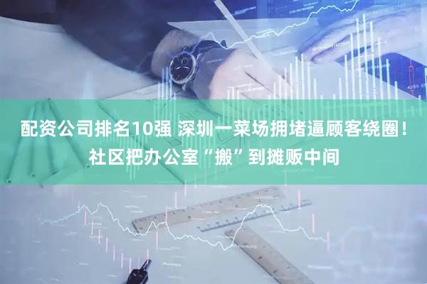 配资公司排名10强 深圳一菜场拥堵逼顾客绕圈！社区把办公室“搬”到摊贩中间