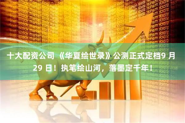 十大配资公司 《华夏绘世录》公测正式定档9 月 29 日！执笔绘山河，落墨定千年！