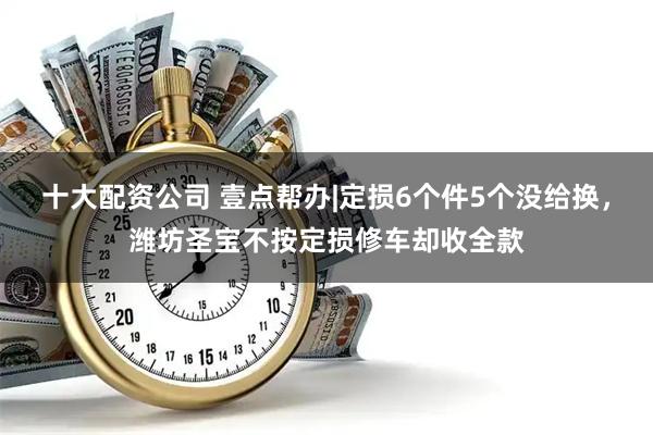 十大配资公司 壹点帮办|定损6个件5个没给换，潍坊圣宝不按定损修车却收全款