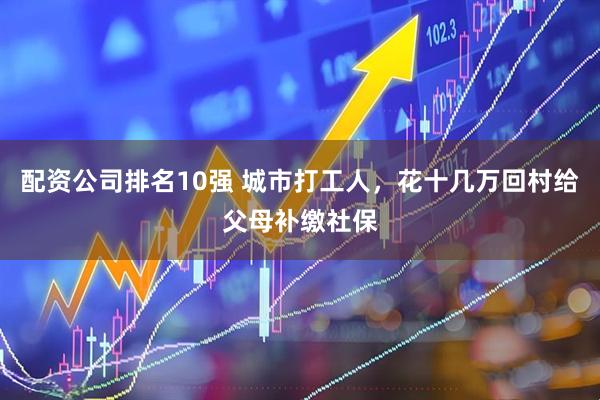 配资公司排名10强 城市打工人，花十几万回村给父母补缴社保