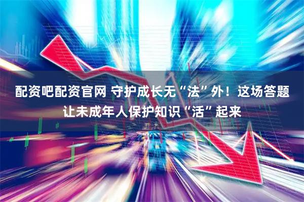 配资吧配资官网 守护成长无“法”外！这场答题让未成年人保护知识“活”起来