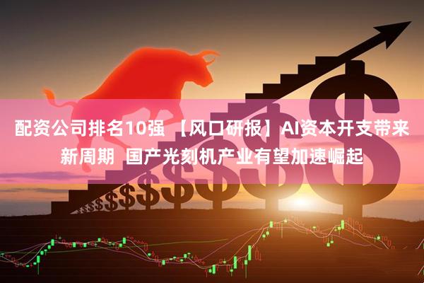 配资公司排名10强 【风口研报】AI资本开支带来新周期  国产光刻机产业有望加速崛起