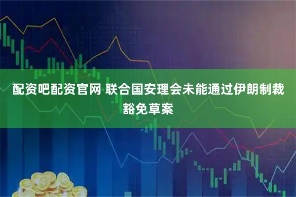 配资吧配资官网 联合国安理会未能通过伊朗制裁豁免草案