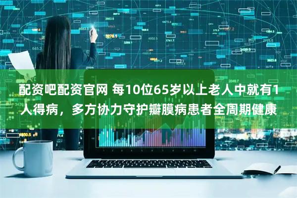 配资吧配资官网 每10位65岁以上老人中就有1人得病，多方协力守护瓣膜病患者全周期健康