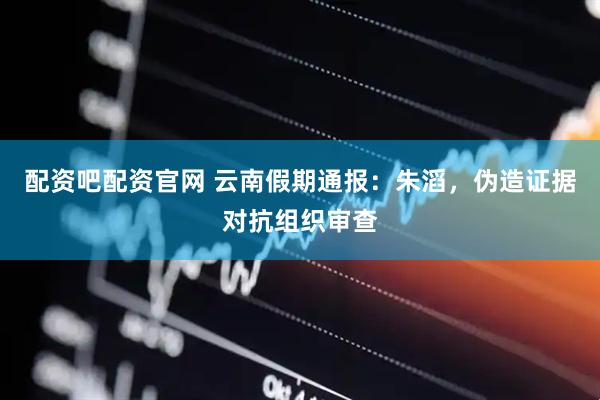 配资吧配资官网 云南假期通报：朱滔，伪造证据对抗组织审查